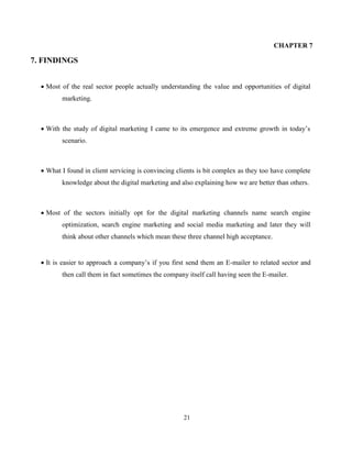 21
CHAPTER 7
7. FINDINGS
 Most of the real sector people actually understanding the value and opportunities of digital
marketing.
 With the study of digital marketing I came to its emergence and extreme growth in today’s
scenario.
 What I found in client servicing is convincing clients is bit complex as they too have complete
knowledge about the digital marketing and also explaining how we are better than others.
 Most of the sectors initially opt for the digital marketing channels name search engine
optimization, search engine marketing and social media marketing and later they will
think about other channels which mean these three channel high acceptance.
 It is easier to approach a company’s if you first send them an E-mailer to related sector and
then call them in fact sometimes the company itself call having seen the E-mailer.
 