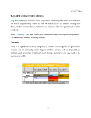 22
CHAPTER 8
8 . ONLINE MEDIA SUCCESS STORIES
Trip Advisor branded sites make up the largest travel community in the world, with more than
260 million unique monthly visitors and over 100 million reviews and opinions covering more
than 2.7 million accommodations, restaurants and attractions. The sites operate in 30 countries
worldwide.
While Travelocity's Face book fan base grew by more than 300% and the promotion generated
10,000 additional bookings, according to Burns.
Conclusion
There is an opportunity for travel companies to combine location specific and personalized
customer data to continually market targeted ancillary services, such as discounted spa
treatments, golf course fees or restaurant meals during a customer’s hotel stay based on the
guest’s social profile.
 