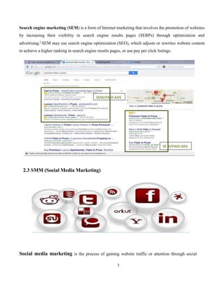 3
Search engine marketing (SEM) is a form of Internet marketing that involves the promotion of websites
by increasing their visibility in search engine results pages (SERPs) through optimization and
advertising.]
SEM may use search engine optimization (SEO), which adjusts or rewrites website content
to achieve a higher ranking in search engine results pages, or use pay per click listings.
2.3 SMM (Social Media Marketing)
Social media marketing is the process of gaining website traffic or attention through social
M/PAID ADSSE
ID ADSSEM/PA
 