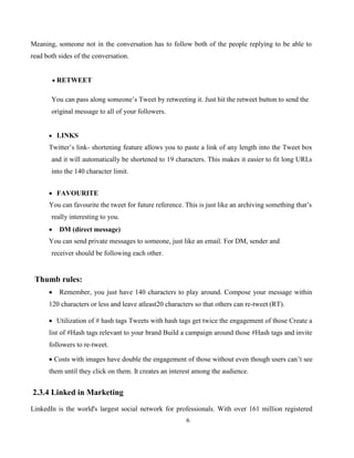 6
Meaning, someone not in the conversation has to follow both of the people replying to be able to
read both sides of the conversation.
 RETWEET
You can pass along someone’s Tweet by retweeting it. Just hit the retweet button to send the
original message to all of your followers.
 LINKS
Twitter’s link- shortening feature allows you to paste a link of any length into the Tweet box
and it will automatically be shortened to 19 characters. This makes it easier to fit long URLs
into the 140 character limit.
 FAVOURITE
You can favourite the tweet for future reference. This is just like an archiving something that’s
really interesting to you.
 DM (direct message)
You can send private messages to someone, just like an email. For DM, sender and
receiver should be following each other.
Thumb rules:
 Remember, you just have 140 characters to play around. Compose your message within
120 characters or less and leave atleast20 characters so that others can re-tweet (RT).
 Utilization of # hash tags Tweets with hash tags get twice the engagement of those Create a
list of #Hash tags relevant to your brand Build a campaign around those #Hash tags and invite
followers to re-tweet.
 Costs with images have double the engagement of those without even though users can’t see
them until they click on them. It creates an interest among the audience.
2.3.4 Linked in Marketing
LinkedIn is the world's largest social network for professionals. With over 161 million registered
 