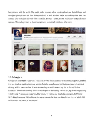8
best pictures with the world. The social media program allow you to upload, add digital filters, and
then post your pictures on your Instagram-feed, as well as other social networking sites. You can
connect your Instagram account with Facebook, Twitter, Tumblr, Flickr, Foursquare and your email
account. This makes it easy to share your pictures on multiple platforms all at once.
2.3.7 Google +
Google has described Google+ as a "social layer" that enhances many of its online properties, and that
it is not simply a social networking website, but also an authorship tool that associates web-content
directly with its owner/author. It is the second-largest social networking site in the world after
Facebook. 540 million monthly active users are part of the Identity service site, by interacting socially
with Google +'s enhanced properties, like Gmail, +1 button, and YouTube comments. In October
2013, Google counted 540 million active users who used at least one Google+ service, of which 300
million users are active in "the stream".
 
