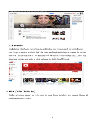 9
2.3.8 You tube
YouTube is a video Social Networking site, and the 2nd most popular search site on the Internet
after Google, who owns YouTube. YouTube video watching is a significant activity on the Internet,
with over 1 billion visits to YouTube daily and over 100 million videos watched daily. And it's easy
for anyone who sees your video to rate it and share it with his Social Network.
2.4 ODA (Online Display Ads)
Display advertising appears on web pages in many forms, including web banners. Banner ad
standards continue to evolve.
 