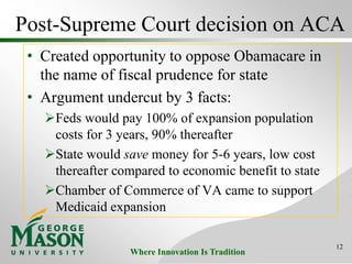 Where Innovation Is Tradition
Post-Supreme Court decision on ACA
• Created opportunity to oppose Obamacare in
the name of fiscal prudence for state
• Argument undercut by 3 facts:
Feds would pay 100% of expansion population
costs for 3 years, 90% thereafter
State would save money for 5-6 years, low cost
thereafter compared to economic benefit to state
Chamber of Commerce of VA came to support
Medicaid expansion
12
 