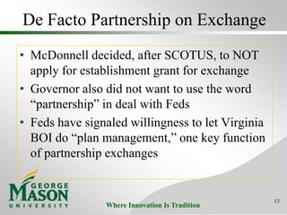 Where Innovation Is Tradition
De Facto Partnership on Exchange
• McDonnell decided, after SCOTUS, to NOT
apply for establishment grant for exchange
• Governor also did not want to use the word
“partnership” in deal with Feds
• Feds have signaled willingness to let Virginia
BOI do “plan management,” one key function
of partnership exchanges
13
 