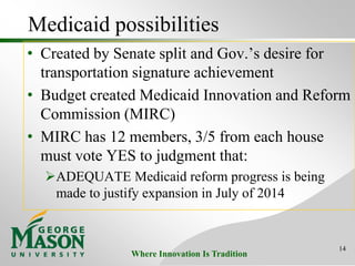 Where Innovation Is Tradition
Medicaid possibilities
• Created by Senate split and Gov.’s desire for
transportation signature achievement
• Budget created Medicaid Innovation and Reform
Commission (MIRC)
• MIRC has 12 members, 3/5 from each house
must vote YES to judgment that:
ADEQUATE Medicaid reform progress is being
made to justify expansion in July of 2014
14
 