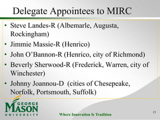 Where Innovation Is Tradition
Delegate Appointees to MIRC
• Steve Landes-R (Albemarle, Augusta,
Rockingham)
• Jimmie Massie-R (Henrico)
• John O’Bannon-R (Henrico, city of Richmond)
• Beverly Sherwood-R (Frederick, Warren, city of
Winchester)
• Johnny Joannou-D (cities of Chesepeake,
Norfolk, Portsmouth, Suffolk)
15
 