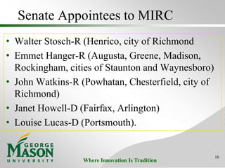 Where Innovation Is Tradition
Senate Appointees to MIRC
• Walter Stosch-R (Henrico, city of Richmond
• Emmet Hanger-R (Augusta, Greene, Madison,
Rockingham, cities of Staunton and Waynesboro)
• John Watkins-R (Powhatan, Chesterfield, city of
Richmond)
• Janet Howell-D (Fairfax, Arlington)
• Louise Lucas-D (Portsmouth).
16
 