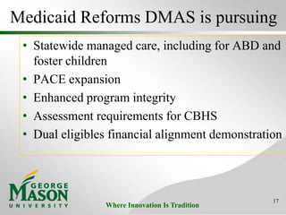 Where Innovation Is Tradition
Medicaid Reforms DMAS is pursuing
• Statewide managed care, including for ABD and
foster children
• PACE expansion
• Enhanced program integrity
• Assessment requirements for CBHS
• Dual eligibles financial alignment demonstration
17
 