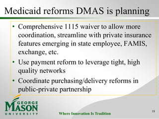 Where Innovation Is Tradition
Medicaid reforms DMAS is planning
• Comprehensive 1115 waiver to allow more
coordination, streamline with private insurance
features emerging in state employee, FAMIS,
exchange, etc.
• Use payment reform to leverage tight, high
quality networks
• Coordinate purchasing/delivery reforms in
public-private partnership
18
 