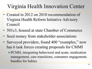 Virginia Health Innovation Center
• Created in 2012 on 2010 recommendation of
Virginia Health Reform Initiative Advisory
Council
• 501c3, housed at state Chamber of Commerce
• Seed money from stakeholder associations
• Surveyed providers, found 400 “examples,” now
has 6 task forces creating proposals for CMMI
PCMH, integrating behavioral and acute, medication
management, care transitions, consumer engagement,
bundles for babies
19
 