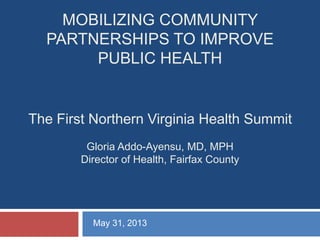 MOBILIZING COMMUNITY
PARTNERSHIPS TO IMPROVE
PUBLIC HEALTH
The First Northern Virginia Health Summit
Gloria Addo-Ayensu, MD, MPH
Director of Health, Fairfax County
May 31, 2013
 