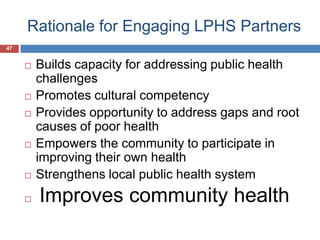 Rationale for Engaging LPHS Partners
47
 Builds capacity for addressing public health
challenges
 Promotes cultural competency
 Provides opportunity to address gaps and root
causes of poor health
 Empowers the community to participate in
improving their own health
 Strengthens local public health system
 Improves community health
 