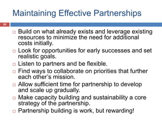 Maintaining Effective Partnerships
50
 Build on what already exists and leverage existing
resources to minimize the need for additional
costs initially.
 Look for opportunities for early successes and set
realistic goals.
 Listen to partners and be flexible.
 Find ways to collaborate on priorities that further
each other’s mission.
 Allow sufficient time for partnership to develop
and scale up gradually.
 Make capacity building and sustainability a core
strategy of the partnership.
 Partnership building is work, but rewarding!
 