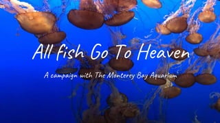 All fish Go To Heaven
A campaign with The Monterey Bay Aquarium
 