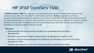 HP3PARStoreServ7450
O3PARStoreServ7450nãoexigequevocêintroduzaumaarquiteturatotalmentenovaemseu
ambienteparaobterumdesempenhootimizadoparaflash.Acelereaagilidadecomercial,
impulsionandoodesempenhodosaplicativoscommaisde900.000IOPScomlatênciademenosde
0,7milissegundo(ms),aocustodemídiagiratória,aomesmotempoqueofereceosmesmosserviços
dedadosdeCamada1daplataformadearmazenamentoquealimentatrêsdosquatromaiores
provedoresdeserviçosgerenciadosdomundo.
Recursos:
Desduplicaçãothinqueaumentaaeficiênciadecapacidadesemsacrificaro
desempenho;
ResiliênciadeCamada1aceleraodesempenhodeaplicativosehabilitaoQoS;
AumenteoROIdoarmazenamentocommelhoriasnautilizaçãoenavidaútildamídia
baseadaemflash;
Equilibredesempenhoecustocommigraçãoperfeita,mobilidadededados.
 