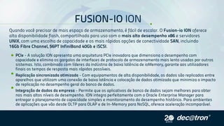 FUSION-IOION
PCIe-AsoluçãoIONapresentaumaarquiteturaPCIeinovadoraquedimensionaodesempenhocom
capacidadeeeliminaosgargalosdeinterfacesdeprotocolodearmazenamentomaislentousadasporoutros
sistemas.Isto,combinadocomlíderesdaindústriadebaixalatênciadeioMemory,garanteaosutilizadores
finaisostemposderespostamaisrápidospossíveis.
Replicaçãosincronizadaotimizada-Comequipamentosdealtadisponibilidade,osdadossãoreplicadosentre
aparelhosqueutilizamumaconexãodebaixalatênciaecolocaçãodedadosotimizadaqueminimizaoimpacto
dereplicaçãonodesempenhogeraldobancodedados.
IntegraçãodedadosdaempresaIntegraçãodedadosdaempresa-Permitequeosaplicativosdebancodedadossejammelhoresparaobter
nosmaisaltosníveisdedesempenho.IONintegraperfeitamentecomoOracleEnterpriseManagerpara
entregaroplanejamentodecapacidadesimplesemonitoramentododesempenhohistórico.Paraambientes
deaplicaçõesquevãodesdeOLTPparaOLAPedeIn-MemoryparaNoSQL,ofereceaceleraçãoincomparável.
Quandovocêprecisardemaisespaçodearmazenamento,éfácildeescalar.OFusion-ioIONoferece
altadisponibilidadeflash,compartilhadaparausocomomaisaltodesempenhox86eservidores
UNIX,comumaescolhadecapacidadeeosmaisrápidosopçõesdeconectividadeSAN,incluindo
16GbFibreChannel,56PTInfiniBand40GbeiSCSI.
 