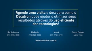 www.decatron.com.br
RiodeJaneiro
(21)3906-4000
SãoPaulo
(11)4020-1536
Macaé
(22)2791-6772
OutrasCidades
4020-1536
Agendeumavisitaedescubracomoa
Decatronpodeajudaraotimizarseus
resultadosatravésdousoeficiente
dastecnologias!
 