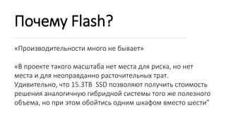 Почему Flash?
«Производительности много не бывает»
«В проекте такого масштаба нет места для риска, но нет
места и для неоправданно расточительных трат.
Удивительно, что 15.3TB SSD позволяют получить стоимость
решения аналогичную гибридной системы того же полезного
объема, но при этом обойтись одним шкафом вместо шести”
 