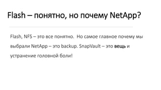 Flash – понятно, но почему NetApp?
Flash, NFS – это все понятно. Но самое главное почему мы
выбрали NetApp – это backup. SnapVault – это вещь и
устранение головной боли!
 
