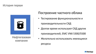 История первая
Нефтегазовая
компания
Построение частного облака
• Тестирование функциональности и
производительности СХД
• Долгое время используют СХД других
производителей, EMC VNX 5300/5500
• Желательно использовать имеющиеся
ресурсы
 