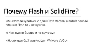 Почему Flash и SolidFire?
«Мы хотели купить еще один Flash массив, а потом поняли
что нам Flash то и не нужен»
« Нам нужно быстро и по другому»
«Настоящая QoS машина для VMware VVOL»
 