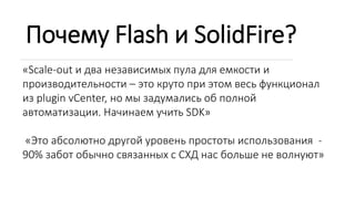 Почему Flash и SolidFire?
«Scale-out и два независимых пула для емкости и
производительности – это круто при этом весь функционал
из plugin vCenter, но мы задумались об полной
автоматизации. Начинаем учить SDK»
«Это абсолютно другой уровень простоты использования -
90% забот обычно связанных с СХД нас больше не волнуют»
 
