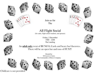 Join us for
                                                    The


                                        All Flight Social
                                  (for cadre, flight school students, and spouses)

                                              Friday, 2 December
                                                  1900 – 2200
                                                 The Landing

                   An adult only event of BUNCO, Cards and heavy hor’doeuvres.
                            There will be an open bar and tons of FUN!!!
                                                  Hosted by:
                                              MAJ jason d. James
                                     The Commander of Bravo Company




Childcare is not provided.
 