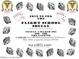 Join us for
                                      The

                             Flight School
                                 Social
                                  (for cadre, flight school students, and spouses)

                              Friday, 2 March 2012
                                   1900 – 2200
                                 The Landing
                   An adult only event of BUNCO, Cards and heavy hor’doeuvres.
                            There will be an open bar and tons of FUN!!!
                                                  Hosted by:
                                  MAJ jason d. James
                                    The Commander of Bravo Company




Childcare is not provided.
 