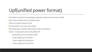 Upf(unified power format)

if the block is working on multivoltage,multipower domain then we require upf file

Upf consists of power info of complete design

There are 2 types of power format

Primary power ( core rings ,rails, stripes)

Secondary power ( isolation cells,retention cells, level shifters)

Syntax – create_power_domain_PD_ORCA_TOP
create_power_domain_PD_RISC_CORE
create_supply_net_vss_domain
create_supply_net_vdd_domain
create_supply_port_vss_domain
 