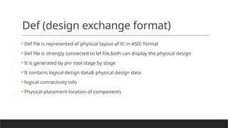 Def (design exchange format)
Def file is represented of physical layout of IC in ASIC format
Def file is strongly connected to lef file,both can display the physical design
It is generated by pnr tool stage by stage
It contains logical design data& physical design data
logical-connectivity info
Physical-placement location of components
 