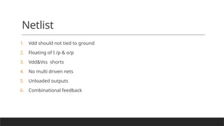 Netlist
1. Vdd should not tied to ground
2. Floating of I /p & o/p
3. Vdd&Vss shorts
4. No multi driven nets
5. Unloaded outputs
6. Combinational feedback
 