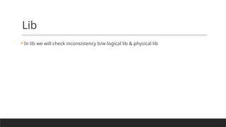 Lib
In lib we will check inconsistency b/w logical lib & physical lib
 