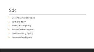 Sdc
1. Unconstrained endpoints
2. I/p & o/p delay
3. Port io missing delay
4. Multi clk driven registers
5. No clk reaching flipflop
6. Linking related issues
 