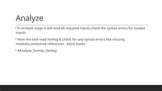 Analyze
In analyze stage it will read all required inputs,check the syntax errors for loaded
inputs
Here the tool read Verilog & check for any syntax errors like missing
modules,unreserve references , black boxes
#Analyze_format_Verilog
 