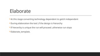Elaborate
At this stage converting technology dependent to getch independent
During elaboration the tool ,if the design is hierarchy
If hierarchy is unique the run will proceed ,otherwise run stops
Elaborate_template.
 