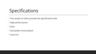 Specifications
The vendor or client provide the specifications like
High performance
Area
Low power consumption
Low cost
 
