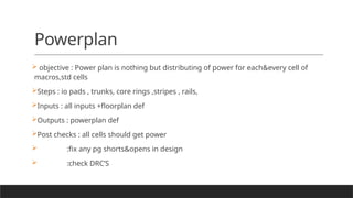 Powerplan
 objective : Power plan is nothing but distributing of power for each&every cell of
macros,std cells
Steps : io pads , trunks, core rings ,stripes , rails,
Inputs : all inputs +floorplan def
Outputs : powerplan def
Post checks : all cells should get power
 :fix any pg shorts&opens in design
 :check DRC’S
 