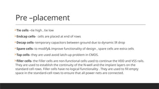 Pre –placement
Tie cells –tie high , tie low
Endcap cells- cells are placed at end of rows
Decap cells- temporary capacitors between ground due to dynamic IR drop
Spare cells- to modify& improve functionality of design , spare cells are extra cells
Tap cells- they are used avoid latch-up problem in CMOS.
filler cells- the Filler cells are non-functional cells used to continue the VDD and VSS rails.
They are used to establish the continuity of the N-well and the implant layers on the
standard cell rows. Filler cells have no logical functionality . They are used to fill empty
space in the standard-cell rows to ensure that all power nets are connected.
 