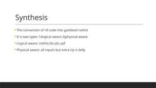 Synthesis
The conversion of rtl code into gatelevel netlist
It is two types 1)logical aware 2)physical aware
Logical aware :netlist,lib,sdc,upf
Physical aware: all inputs but extra i/p is defp
 