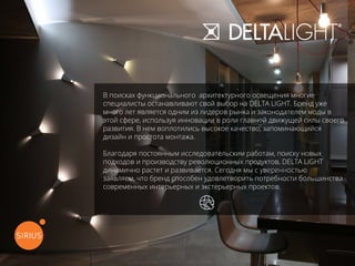 В поисках функционального архитектурного освещения многие
специалисты останавливают свой выбор на DELTA LIGHT. Бренд уже
много лет является одним из лидеров рынка и законодателем моды в
этой сфере, используя инновации в роли главной движущей силы своего
развития. В нем воплотились высокое качество, запоминающийся
дизайн и простота монтажа.
Благодаря постоянным исследовательским работам, поиску новых
подходов и производству революционных продуктов, DELTA LIGHT
динамично растет и развивается. Сегодня мы с уверенностью
заявляем, что бренд способен удовлетворить потребности большинства
современных интерьерных и экстерьерных проектов.
перейти на официальный сайт
 
