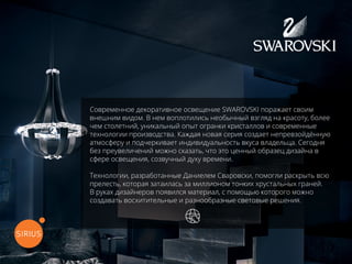Современное декоративное освещение SWAROVSKI поражает своим
внешним видом. В нем воплотились необычный взгляд на красоту, более
чем столетний, уникальный опыт огранки кристаллов и современные
технологии производства. Каждая новая серия создает непревзойдённую
атмосферу и подчеркивает индивидуальность вкуса владельца. Сегодня
без преувеличений можно сказать, что это ценный образец дизайна в
сфере освещения, созвучный духу времени.
Технологии, разработанные Даниелем Сваровски, помогли раскрыть всю
прелесть, которая затаилась за миллионом тонких хрустальных граней.
В руках дизайнеров появился материал, с помощью которого можно
создавать восхитительные и разнообразные световые решения.
перейти на официальный сайт
 