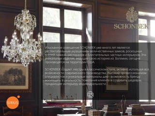 Изысканное освещение SCHONBEK уже много лет является
респектабельным украшением величественных замков, роскошных
отелей, казино, ресторанов и блистательных частных интерьеров. Эти
уникальные изделия, ведущие свою историю из Богемии, сегодня
производятся на территории США.
SCHONBEK создает люстры в классическом стиле, активно используя все
возможности современного производства. Высокий профессионализм
специалистов и уникальные материалы дают возможность бренду
воплощать в реальность пожелания клиента и создавать шедевры,
придающие интерьеру индивидуальности.
перейти на официальный сайт
 