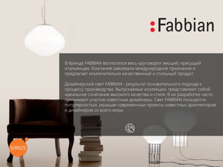 В бренде FABBIAN воплотился весь круговорот эмоций, присущий
итальянцам. Компания завоевала международное признание и
предлагает исключительно качественный и стильный продукт.
Дизайнерский свет FABBIAN - результат основательного подхода к
процессу производства. Выпускаемые коллекции, представляют собой
идеальное сочетание высокого качества и стиля. В их разработке часто
принимают участие известные дизайнеры. Свет FABBIAN пользуется
популярностью, украшая современные проекты известных архитекторов
и дизайнеров со всего мира.
перейти на официальный сайт
 