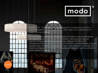 MODO LUCE – это воплощение современного итальянского стиля в
мире освещения. Бренд существует с 2005 года и за это время достиг
существенных успехов.
Многие коллекции бренда разрабатываются известными дизайнерами.
Это яркие, смелые, оригинальные решения - воплощение смысла,
скрытого во фразе «свобода творчества». Изделия MODO LUCE
находятся на пике современной моды и способны удовлетворить запросы
динамичных, стильных, энергичных людей. Они идеально подходят для
любого интерьера и позволяют экспериментировать с цветом, добавляя
жизни яркости и вкуса.
перейти на официальный сайт
 