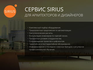 СЕРВИС SIRIUS
ДЛЯ АРХИТЕКТОРОВ И ДИЗАЙНЕРОВ
•	 Комплексный подбор оборудования.
•	 Предпроектные предложения по автоматизации.
•	 Светотехнические расчеты.
•	 Консультации инженеров по горячей линии.
•	 Прозрачные условия сотрудничества.
•	 Сопровождение проектов и шеф-монтаж.
•	 Гарантийное и постгарантийное обслуживание.
•	 Информирование о последних новинках брендов и регулярное
профессиональное обучение.
 