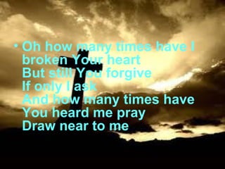 Oh how many times have I broken Your heart But still You forgive If only I ask And how many times have You heard me pray Draw near to me 