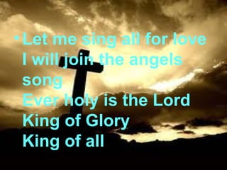 Let me sing all for love I will join the angels song Ever holy is the Lord King of Glory King of all 