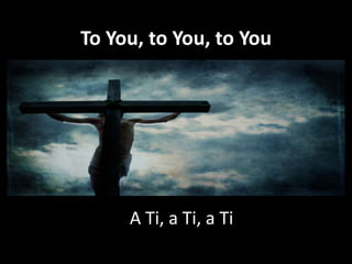 To You, to You, to You

A Ti, a Ti, a Ti

 