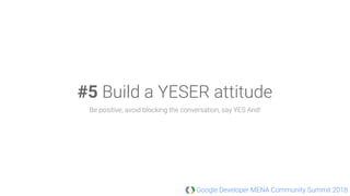 Google Developer MENA Community Summit 2018
#5 Build a YESER attitude
Be positive, avoid blocking the conversation, say YES And!
 
