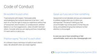 Google Developer MENA Community Summit 2018
Be excellent to each other.
Treat everyone with respect. Participate while
acknowledging that everyone deserves to be here — and
each of us has the right to enjoy our experience without fear
of harassment, discrimination, or condescension, whether
blatant or via micro-aggressions. Jokes shouldn’t demean
others. Consider what you are saying and how it would feel
if it were said to or about you.
Practice saying "Yes and" to each other.
It’s a theatre improv technique to build on each other’s
ideas. We all benefit when we create together.
Speak up if you see or hear something.
Harassment is not tolerated, and you are empowered
to politely engage when you or others are
disrespected. The person making you feel
uncomfortable may not be aware of what they are
doing, and politely bringing their behavior to their
attention is encouraged.
In case you see or hear something or feel
uncomfortable, reach out to dev-mena@google.com
Code of Conduct
 